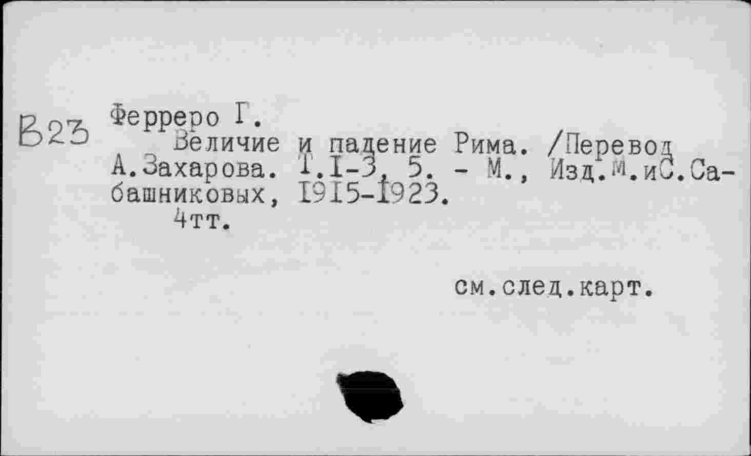 ﻿Ферреро г.
Величие и падение Рима. /Перевод
А. Захарова. 1.1-3, 5. - М., Изц.м.ио.Сабашниковых, I9I5-Î923.
4тт.
см.след.карт.